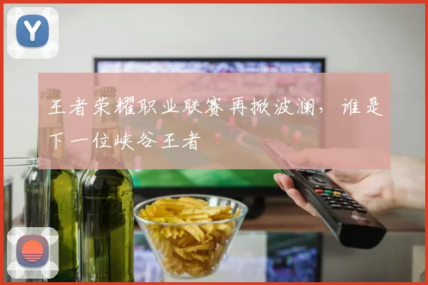 王者荣耀职业联赛再掀波澜，谁是下一位峡谷王者