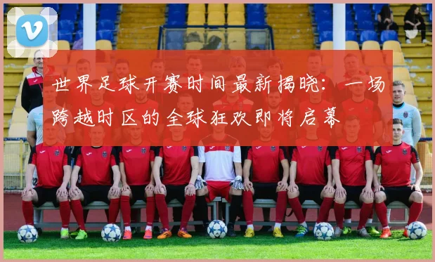世界足球开赛时间最新揭晓：一场跨越时区的全球狂欢即将启幕