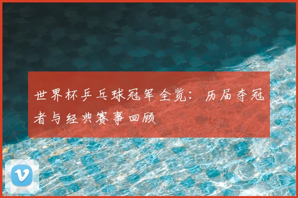 世界杯乒乓球冠军全览：历届夺冠者与经典赛事回顾