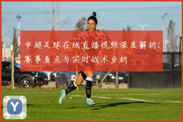 中超足球在线直播视频深度解析:赛事看点与实时战术分析