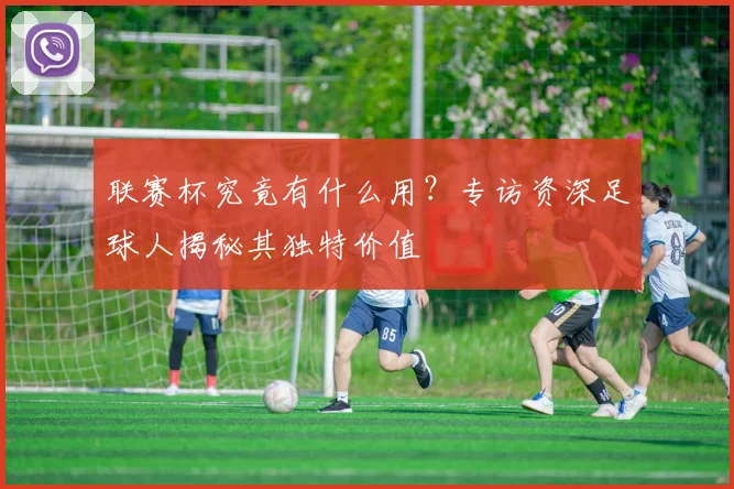 联赛杯究竟有什么用？专访资深足球人揭秘其独特价值