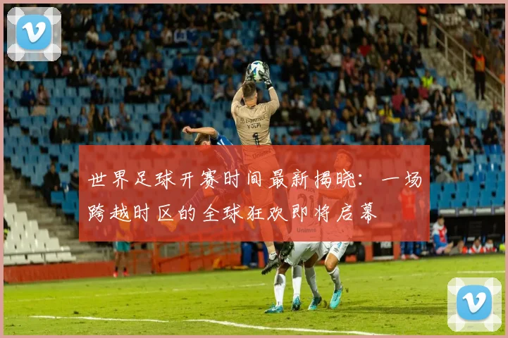 世界足球开赛时间最新揭晓:一场跨越时区的全球狂欢即将启幕